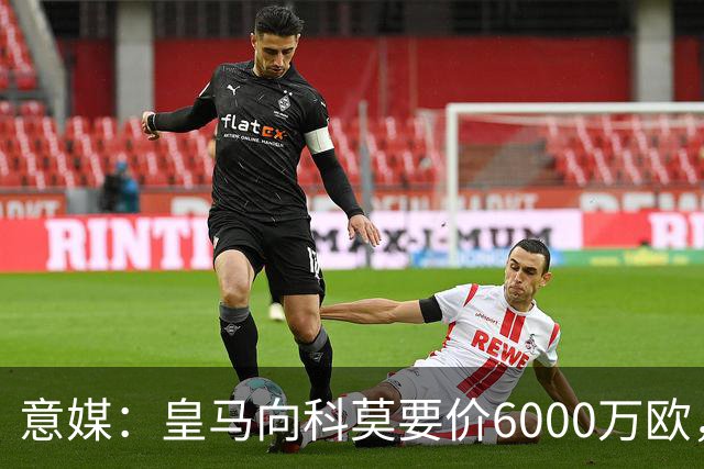 意媒：皇马向科莫要价6000万欧，但国米等队想签帕斯需至少7000万